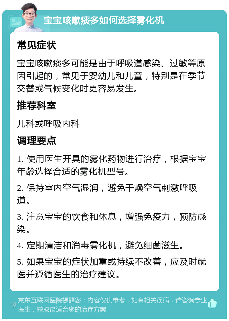 宝宝咳嗽痰多如何选择雾化机 常见症状 宝宝咳嗽痰多可能是由于呼吸道感染、过敏等原因引起的，常见于婴幼儿和儿童，特别是在季节交替或气候变化时更容易发生。 推荐科室 儿科或呼吸内科 调理要点 1. 使用医生开具的雾化药物进行治疗，根据宝宝年龄选择合适的雾化机型号。 2. 保持室内空气湿润，避免干燥空气刺激呼吸道。 3. 注意宝宝的饮食和休息，增强免疫力，预防感染。 4. 定期清洁和消毒雾化机，避免细菌滋生。 5. 如果宝宝的症状加重或持续不改善，应及时就医并遵循医生的治疗建议。