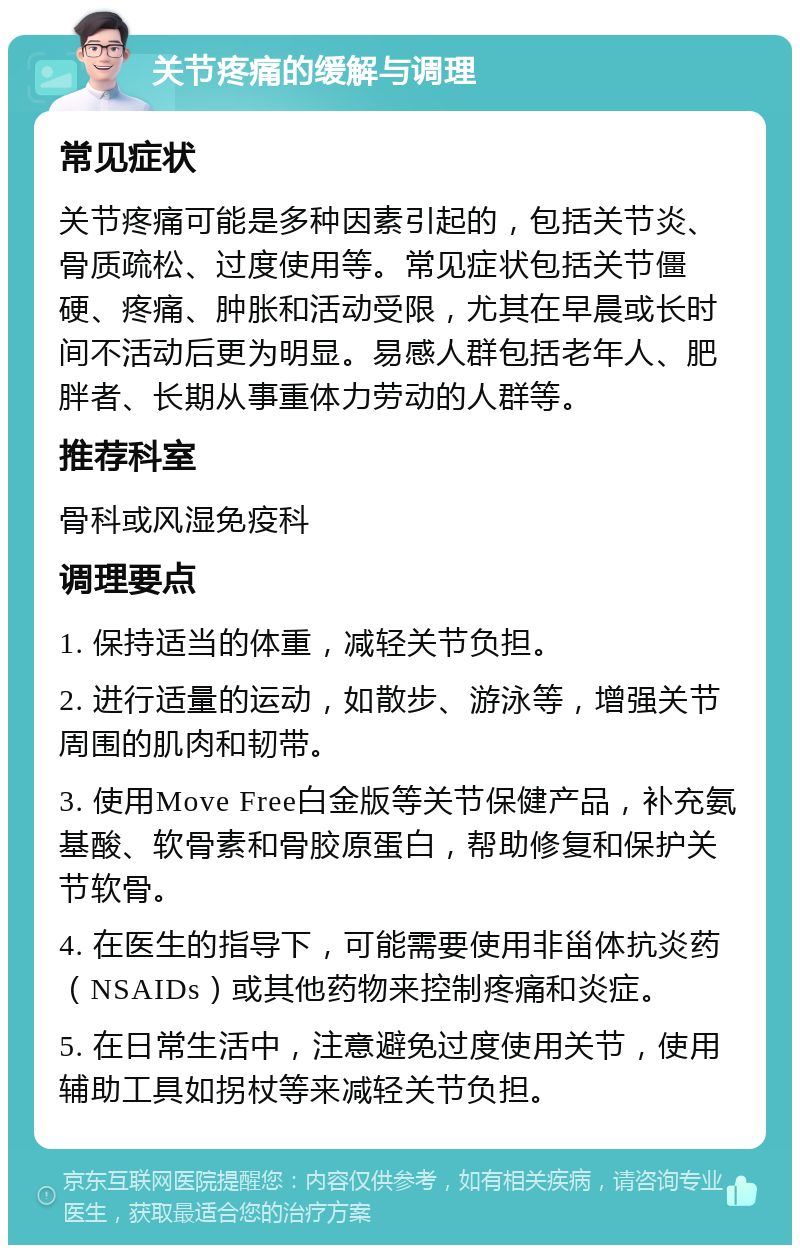 关节疼痛的缓解与调理 常见症状 关节疼痛可能是多种因素引起的，包括关节炎、骨质疏松、过度使用等。常见症状包括关节僵硬、疼痛、肿胀和活动受限，尤其在早晨或长时间不活动后更为明显。易感人群包括老年人、肥胖者、长期从事重体力劳动的人群等。 推荐科室 骨科或风湿免疫科 调理要点 1. 保持适当的体重，减轻关节负担。 2. 进行适量的运动，如散步、游泳等，增强关节周围的肌肉和韧带。 3. 使用Move Free白金版等关节保健产品，补充氨基酸、软骨素和骨胶原蛋白，帮助修复和保护关节软骨。 4. 在医生的指导下，可能需要使用非甾体抗炎药（NSAIDs）或其他药物来控制疼痛和炎症。 5. 在日常生活中，注意避免过度使用关节，使用辅助工具如拐杖等来减轻关节负担。