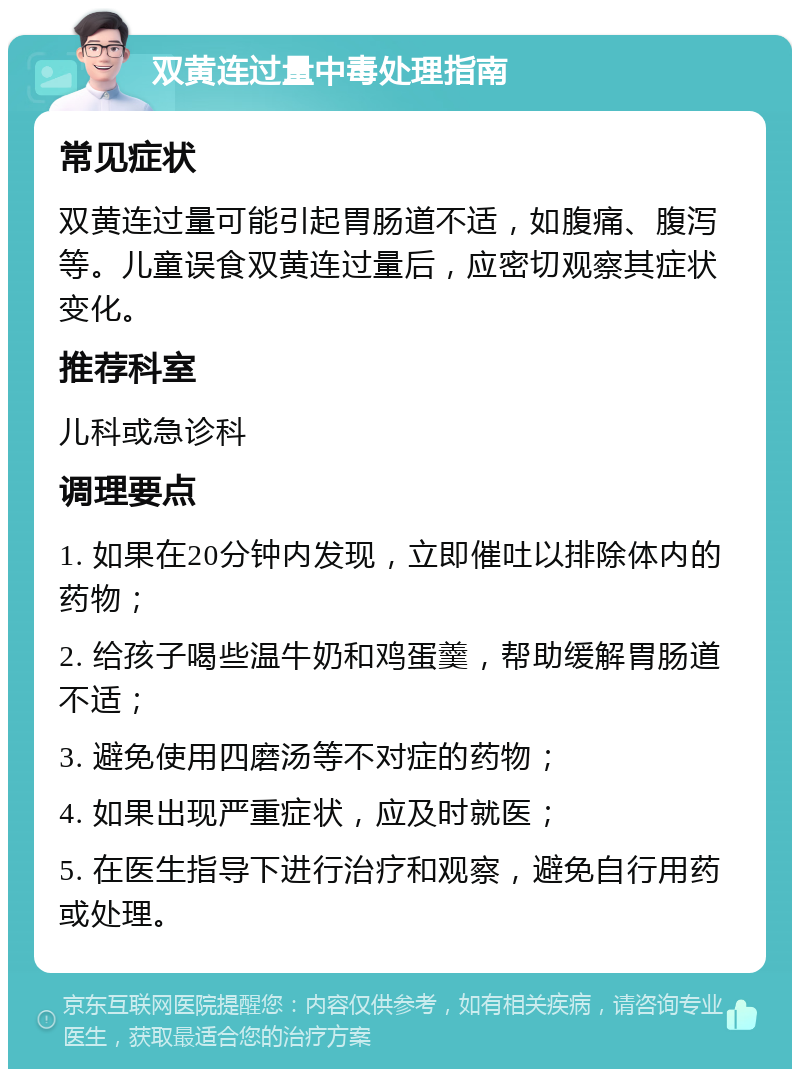 双黄连过量中毒处理指南 常见症状 双黄连过量可能引起胃肠道不适，如腹痛、腹泻等。儿童误食双黄连过量后，应密切观察其症状变化。 推荐科室 儿科或急诊科 调理要点 1. 如果在20分钟内发现，立即催吐以排除体内的药物； 2. 给孩子喝些温牛奶和鸡蛋羹，帮助缓解胃肠道不适； 3. 避免使用四磨汤等不对症的药物； 4. 如果出现严重症状，应及时就医； 5. 在医生指导下进行治疗和观察，避免自行用药或处理。