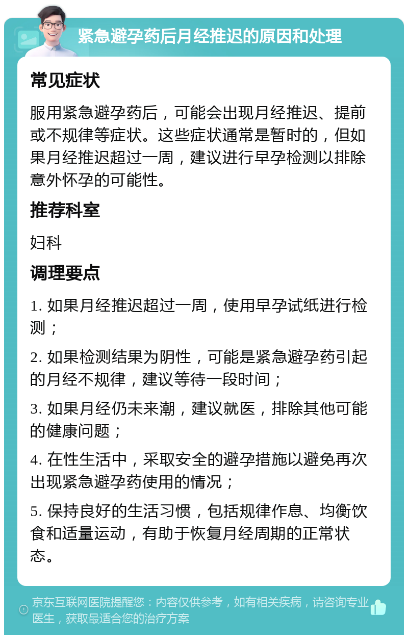 紧急避孕药后月经推迟的原因和处理 常见症状 服用紧急避孕药后，可能会出现月经推迟、提前或不规律等症状。这些症状通常是暂时的，但如果月经推迟超过一周，建议进行早孕检测以排除意外怀孕的可能性。 推荐科室 妇科 调理要点 1. 如果月经推迟超过一周，使用早孕试纸进行检测； 2. 如果检测结果为阴性，可能是紧急避孕药引起的月经不规律，建议等待一段时间； 3. 如果月经仍未来潮，建议就医，排除其他可能的健康问题； 4. 在性生活中，采取安全的避孕措施以避免再次出现紧急避孕药使用的情况； 5. 保持良好的生活习惯，包括规律作息、均衡饮食和适量运动，有助于恢复月经周期的正常状态。