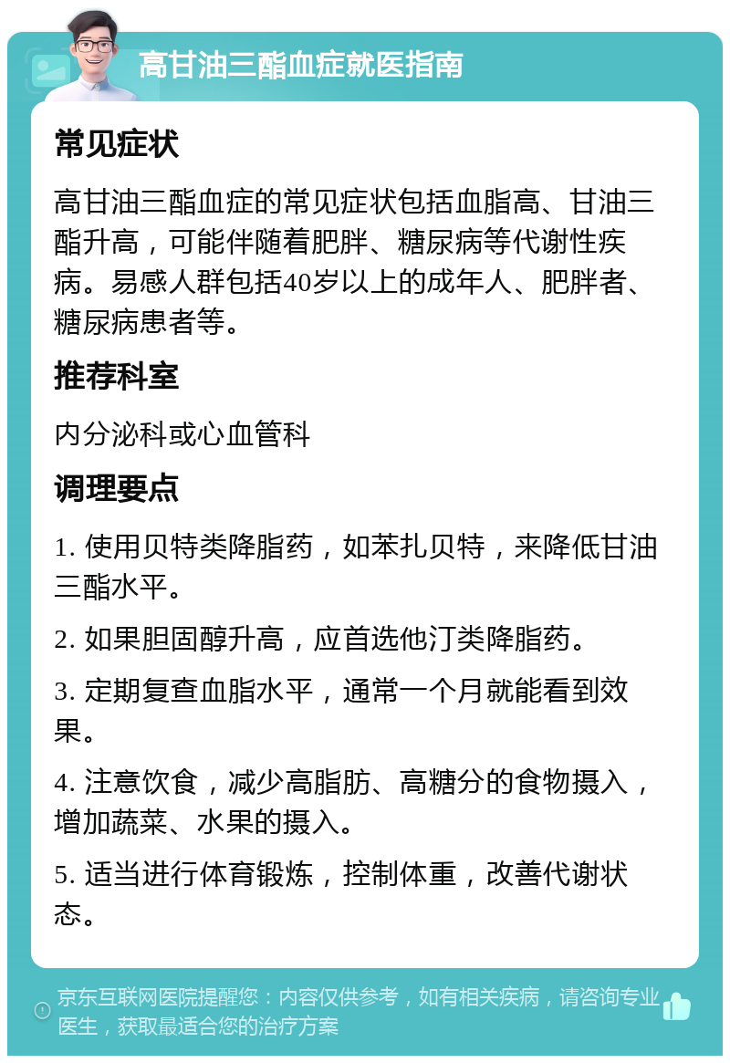 高甘油三酯血症就医指南 常见症状 高甘油三酯血症的常见症状包括血脂高、甘油三酯升高，可能伴随着肥胖、糖尿病等代谢性疾病。易感人群包括40岁以上的成年人、肥胖者、糖尿病患者等。 推荐科室 内分泌科或心血管科 调理要点 1. 使用贝特类降脂药，如苯扎贝特，来降低甘油三酯水平。 2. 如果胆固醇升高，应首选他汀类降脂药。 3. 定期复查血脂水平，通常一个月就能看到效果。 4. 注意饮食，减少高脂肪、高糖分的食物摄入，增加蔬菜、水果的摄入。 5. 适当进行体育锻炼，控制体重，改善代谢状态。