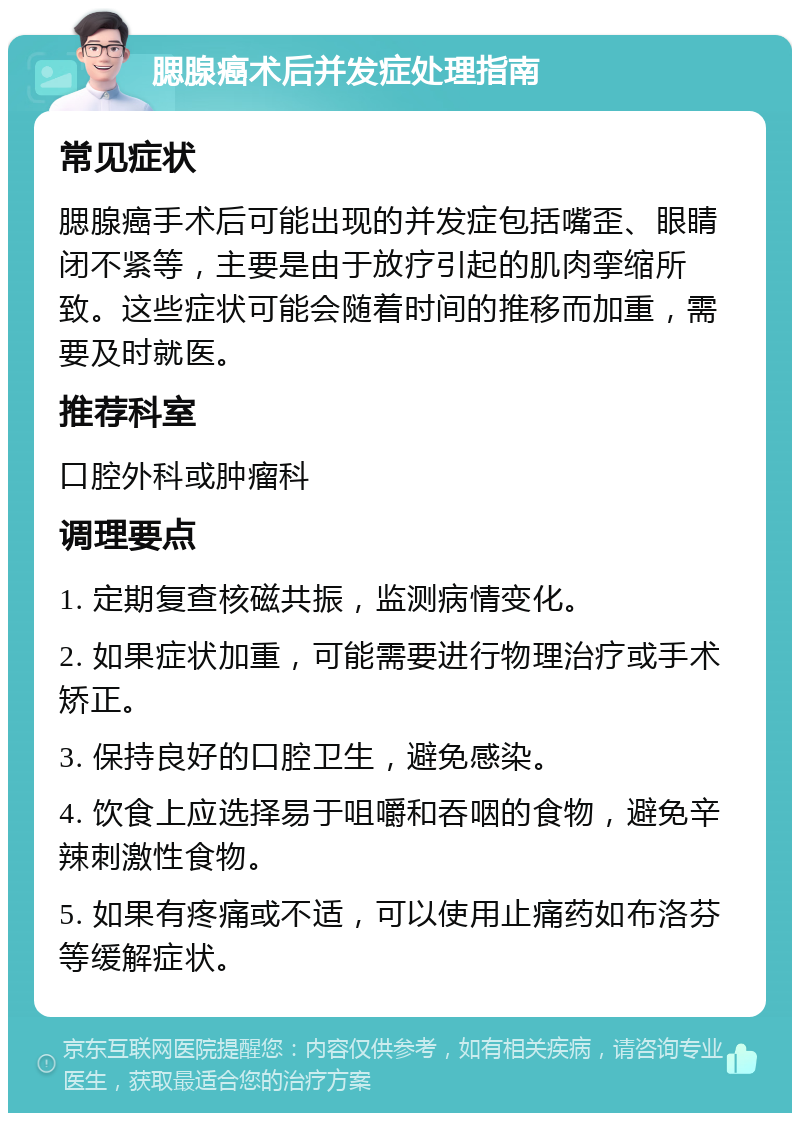 腮腺癌术后并发症处理指南 常见症状 腮腺癌手术后可能出现的并发症包括嘴歪、眼睛闭不紧等，主要是由于放疗引起的肌肉挛缩所致。这些症状可能会随着时间的推移而加重，需要及时就医。 推荐科室 口腔外科或肿瘤科 调理要点 1. 定期复查核磁共振，监测病情变化。 2. 如果症状加重，可能需要进行物理治疗或手术矫正。 3. 保持良好的口腔卫生，避免感染。 4. 饮食上应选择易于咀嚼和吞咽的食物，避免辛辣刺激性食物。 5. 如果有疼痛或不适，可以使用止痛药如布洛芬等缓解症状。