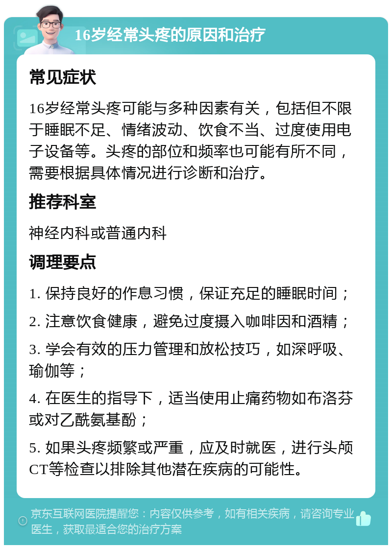 16岁经常头疼的原因和治疗 常见症状 16岁经常头疼可能与多种因素有关，包括但不限于睡眠不足、情绪波动、饮食不当、过度使用电子设备等。头疼的部位和频率也可能有所不同，需要根据具体情况进行诊断和治疗。 推荐科室 神经内科或普通内科 调理要点 1. 保持良好的作息习惯，保证充足的睡眠时间； 2. 注意饮食健康，避免过度摄入咖啡因和酒精； 3. 学会有效的压力管理和放松技巧，如深呼吸、瑜伽等； 4. 在医生的指导下，适当使用止痛药物如布洛芬或对乙酰氨基酚； 5. 如果头疼频繁或严重，应及时就医，进行头颅CT等检查以排除其他潜在疾病的可能性。