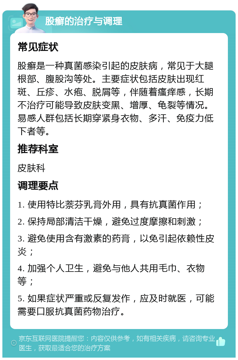 股癣的治疗与调理 常见症状 股癣是一种真菌感染引起的皮肤病，常见于大腿根部、腹股沟等处。主要症状包括皮肤出现红斑、丘疹、水疱、脱屑等，伴随着瘙痒感，长期不治疗可能导致皮肤变黑、增厚、龟裂等情况。易感人群包括长期穿紧身衣物、多汗、免疫力低下者等。 推荐科室 皮肤科 调理要点 1. 使用特比萘芬乳膏外用，具有抗真菌作用； 2. 保持局部清洁干燥，避免过度摩擦和刺激； 3. 避免使用含有激素的药膏，以免引起依赖性皮炎； 4. 加强个人卫生，避免与他人共用毛巾、衣物等； 5. 如果症状严重或反复发作，应及时就医，可能需要口服抗真菌药物治疗。