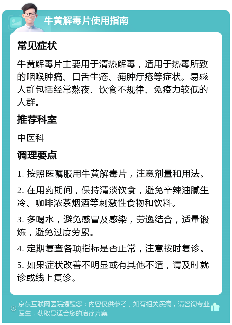 牛黄解毒片使用指南 常见症状 牛黄解毒片主要用于清热解毒，适用于热毒所致的咽喉肿痛、口舌生疮、痈肿疔疮等症状。易感人群包括经常熬夜、饮食不规律、免疫力较低的人群。 推荐科室 中医科 调理要点 1. 按照医嘱服用牛黄解毒片，注意剂量和用法。 2. 在用药期间，保持清淡饮食，避免辛辣油腻生冷、咖啡浓茶烟酒等刺激性食物和饮料。 3. 多喝水，避免感冒及感染，劳逸结合，适量锻炼，避免过度劳累。 4. 定期复查各项指标是否正常，注意按时复诊。 5. 如果症状改善不明显或有其他不适，请及时就诊或线上复诊。