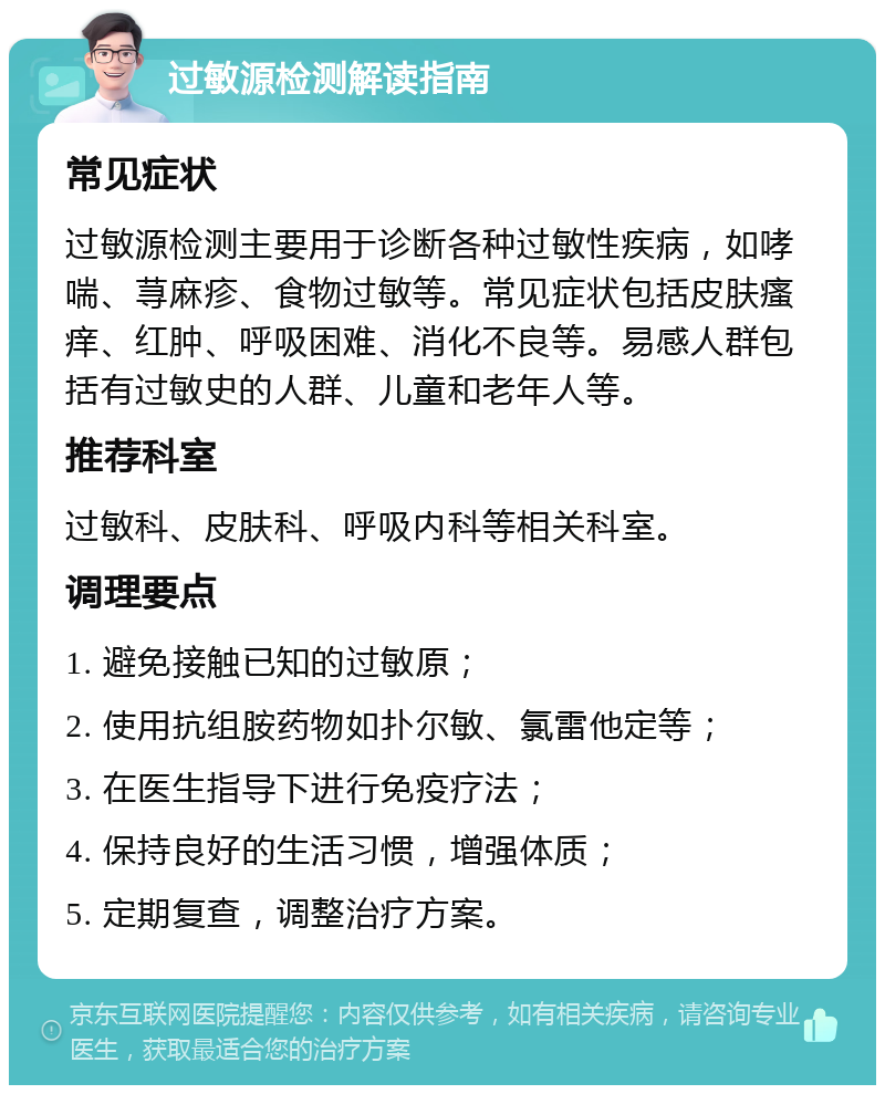 过敏源检测解读指南 常见症状 过敏源检测主要用于诊断各种过敏性疾病，如哮喘、荨麻疹、食物过敏等。常见症状包括皮肤瘙痒、红肿、呼吸困难、消化不良等。易感人群包括有过敏史的人群、儿童和老年人等。 推荐科室 过敏科、皮肤科、呼吸内科等相关科室。 调理要点 1. 避免接触已知的过敏原； 2. 使用抗组胺药物如扑尔敏、氯雷他定等； 3. 在医生指导下进行免疫疗法； 4. 保持良好的生活习惯，增强体质； 5. 定期复查，调整治疗方案。