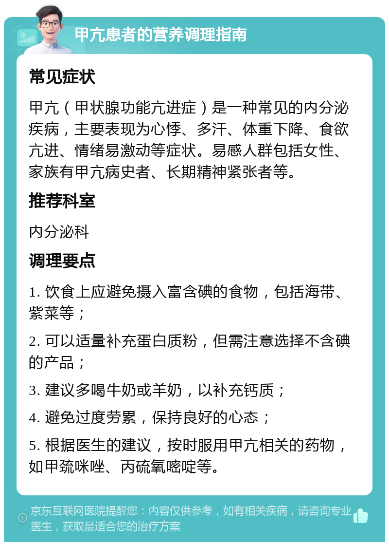 甲亢患者的营养调理指南 常见症状 甲亢（甲状腺功能亢进症）是一种常见的内分泌疾病，主要表现为心悸、多汗、体重下降、食欲亢进、情绪易激动等症状。易感人群包括女性、家族有甲亢病史者、长期精神紧张者等。 推荐科室 内分泌科 调理要点 1. 饮食上应避免摄入富含碘的食物，包括海带、紫菜等； 2. 可以适量补充蛋白质粉，但需注意选择不含碘的产品； 3. 建议多喝牛奶或羊奶，以补充钙质； 4. 避免过度劳累，保持良好的心态； 5. 根据医生的建议，按时服用甲亢相关的药物，如甲巯咪唑、丙硫氧嘧啶等。