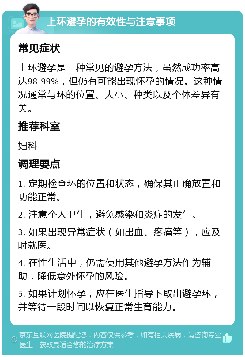 上环避孕的有效性与注意事项 常见症状 上环避孕是一种常见的避孕方法，虽然成功率高达98-99%，但仍有可能出现怀孕的情况。这种情况通常与环的位置、大小、种类以及个体差异有关。 推荐科室 妇科 调理要点 1. 定期检查环的位置和状态，确保其正确放置和功能正常。 2. 注意个人卫生，避免感染和炎症的发生。 3. 如果出现异常症状（如出血、疼痛等），应及时就医。 4. 在性生活中，仍需使用其他避孕方法作为辅助，降低意外怀孕的风险。 5. 如果计划怀孕，应在医生指导下取出避孕环，并等待一段时间以恢复正常生育能力。