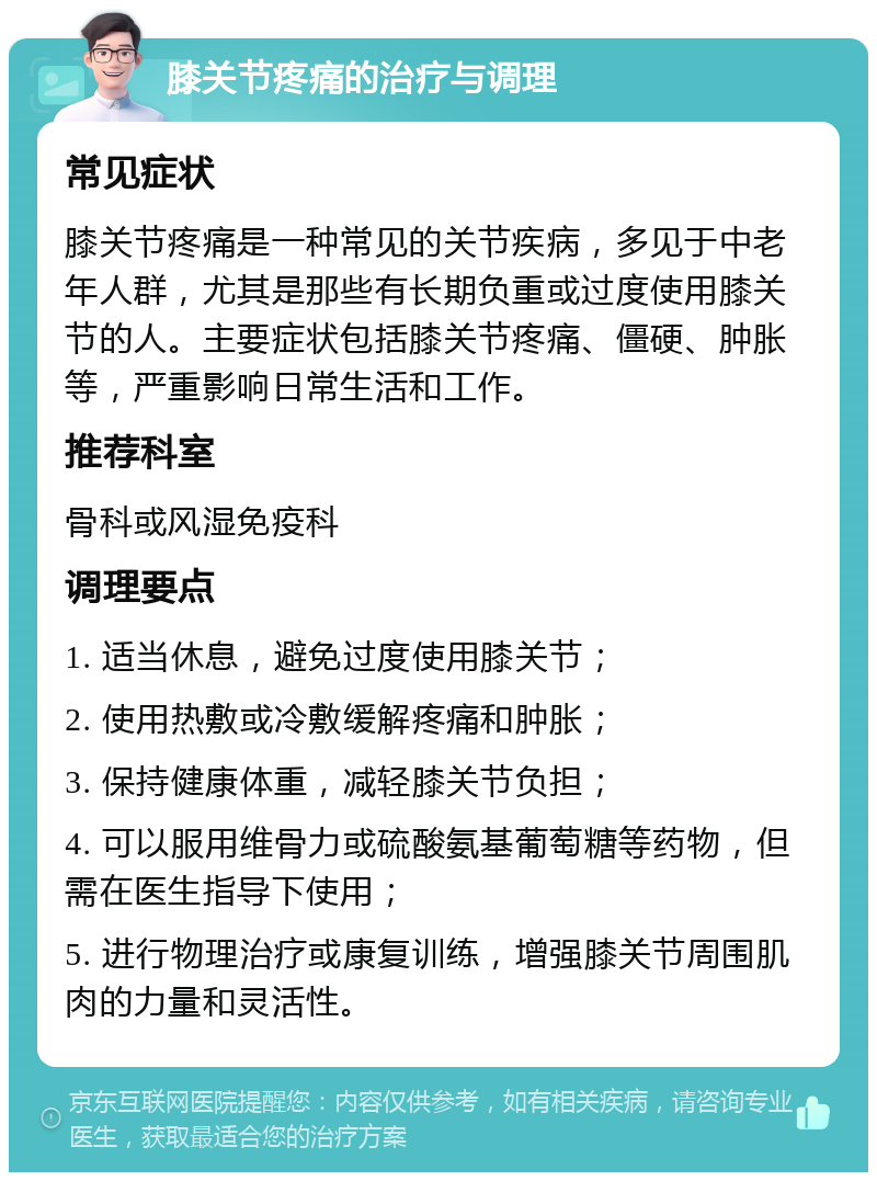 膝关节疼痛的治疗与调理 常见症状 膝关节疼痛是一种常见的关节疾病，多见于中老年人群，尤其是那些有长期负重或过度使用膝关节的人。主要症状包括膝关节疼痛、僵硬、肿胀等，严重影响日常生活和工作。 推荐科室 骨科或风湿免疫科 调理要点 1. 适当休息，避免过度使用膝关节； 2. 使用热敷或冷敷缓解疼痛和肿胀； 3. 保持健康体重，减轻膝关节负担； 4. 可以服用维骨力或硫酸氨基葡萄糖等药物，但需在医生指导下使用； 5. 进行物理治疗或康复训练，增强膝关节周围肌肉的力量和灵活性。