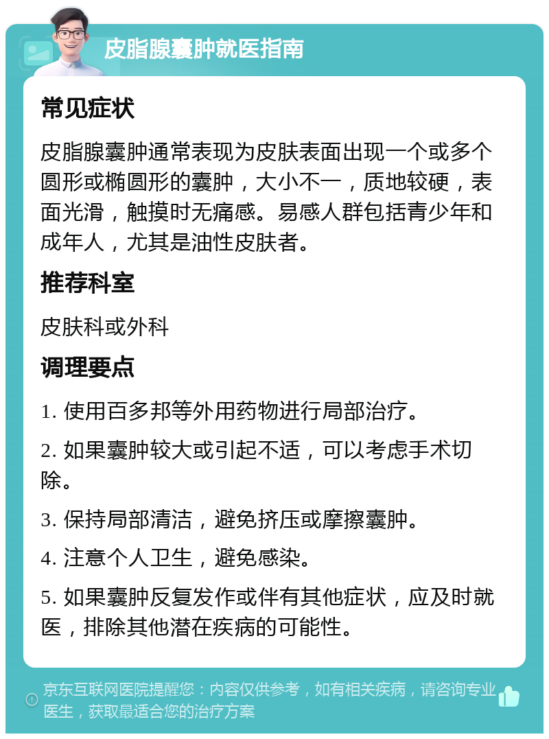 皮脂腺囊肿就医指南 常见症状 皮脂腺囊肿通常表现为皮肤表面出现一个或多个圆形或椭圆形的囊肿，大小不一，质地较硬，表面光滑，触摸时无痛感。易感人群包括青少年和成年人，尤其是油性皮肤者。 推荐科室 皮肤科或外科 调理要点 1. 使用百多邦等外用药物进行局部治疗。 2. 如果囊肿较大或引起不适，可以考虑手术切除。 3. 保持局部清洁，避免挤压或摩擦囊肿。 4. 注意个人卫生，避免感染。 5. 如果囊肿反复发作或伴有其他症状，应及时就医，排除其他潜在疾病的可能性。