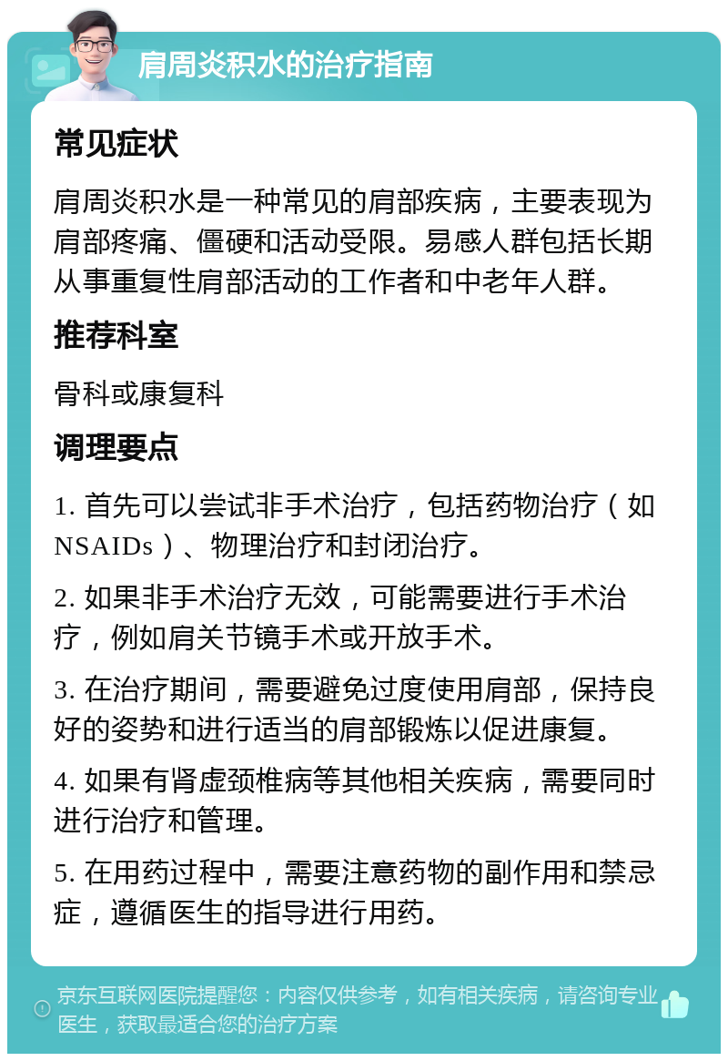 肩周炎积水的治疗指南 常见症状 肩周炎积水是一种常见的肩部疾病，主要表现为肩部疼痛、僵硬和活动受限。易感人群包括长期从事重复性肩部活动的工作者和中老年人群。 推荐科室 骨科或康复科 调理要点 1. 首先可以尝试非手术治疗，包括药物治疗（如NSAIDs）、物理治疗和封闭治疗。 2. 如果非手术治疗无效，可能需要进行手术治疗，例如肩关节镜手术或开放手术。 3. 在治疗期间，需要避免过度使用肩部，保持良好的姿势和进行适当的肩部锻炼以促进康复。 4. 如果有肾虚颈椎病等其他相关疾病，需要同时进行治疗和管理。 5. 在用药过程中，需要注意药物的副作用和禁忌症，遵循医生的指导进行用药。