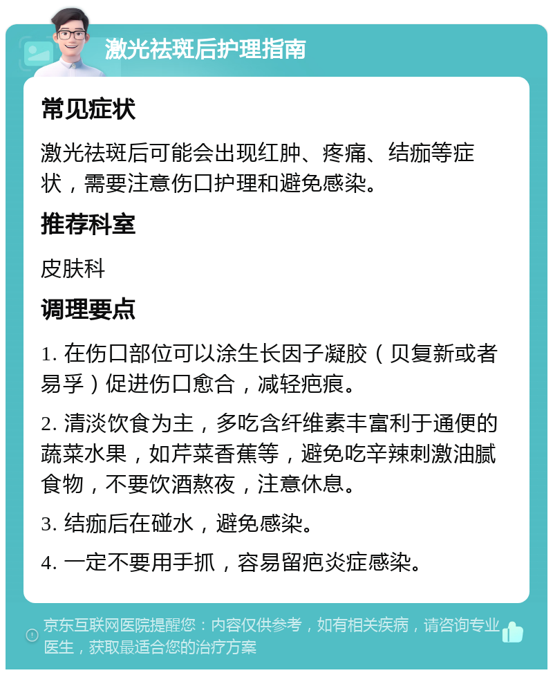 激光祛斑后护理指南 常见症状 激光祛斑后可能会出现红肿、疼痛、结痂等症状，需要注意伤口护理和避免感染。 推荐科室 皮肤科 调理要点 1. 在伤口部位可以涂生长因子凝胶（贝复新或者易孚）促进伤口愈合，减轻疤痕。 2. 清淡饮食为主，多吃含纤维素丰富利于通便的蔬菜水果，如芹菜香蕉等，避免吃辛辣刺激油腻食物，不要饮酒熬夜，注意休息。 3. 结痂后在碰水，避免感染。 4. 一定不要用手抓，容易留疤炎症感染。