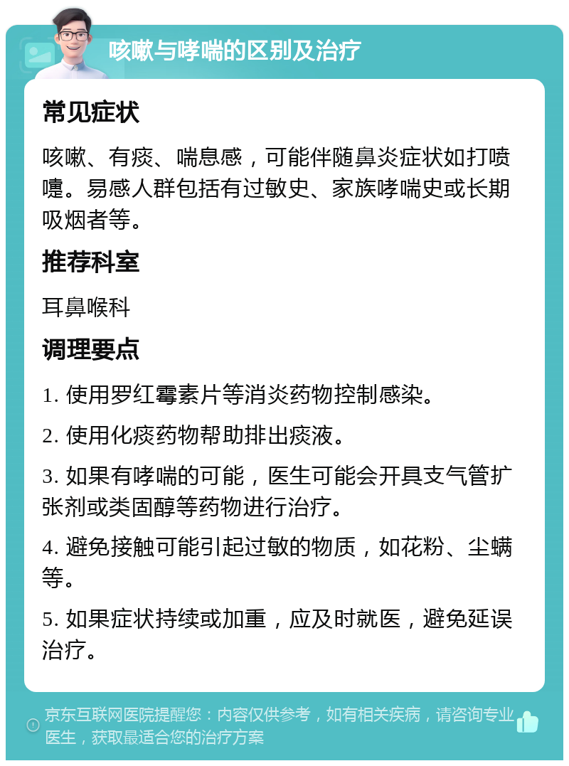 咳嗽与哮喘的区别及治疗 常见症状 咳嗽、有痰、喘息感，可能伴随鼻炎症状如打喷嚏。易感人群包括有过敏史、家族哮喘史或长期吸烟者等。 推荐科室 耳鼻喉科 调理要点 1. 使用罗红霉素片等消炎药物控制感染。 2. 使用化痰药物帮助排出痰液。 3. 如果有哮喘的可能，医生可能会开具支气管扩张剂或类固醇等药物进行治疗。 4. 避免接触可能引起过敏的物质，如花粉、尘螨等。 5. 如果症状持续或加重，应及时就医，避免延误治疗。