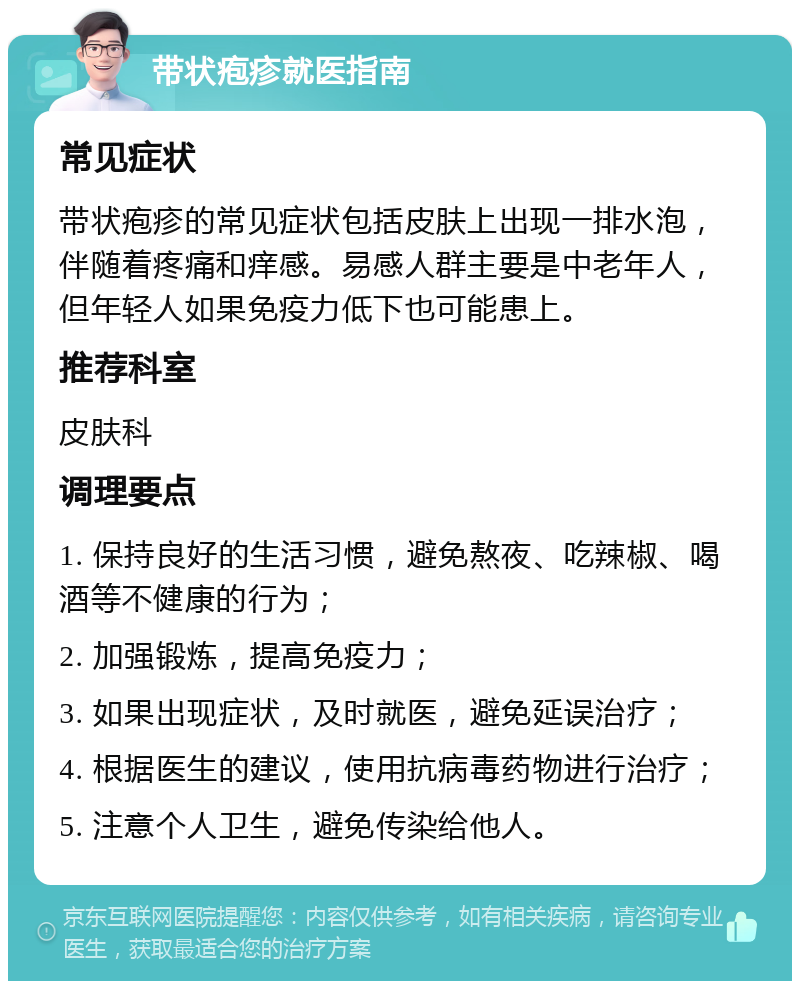 带状疱疹就医指南 常见症状 带状疱疹的常见症状包括皮肤上出现一排水泡，伴随着疼痛和痒感。易感人群主要是中老年人，但年轻人如果免疫力低下也可能患上。 推荐科室 皮肤科 调理要点 1. 保持良好的生活习惯，避免熬夜、吃辣椒、喝酒等不健康的行为； 2. 加强锻炼，提高免疫力； 3. 如果出现症状，及时就医，避免延误治疗； 4. 根据医生的建议，使用抗病毒药物进行治疗； 5. 注意个人卫生，避免传染给他人。