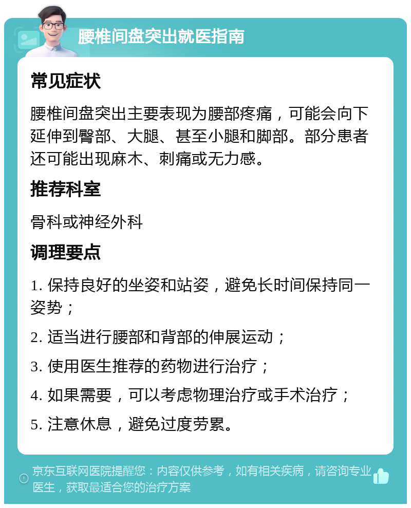 腰椎间盘突出就医指南 常见症状 腰椎间盘突出主要表现为腰部疼痛，可能会向下延伸到臀部、大腿、甚至小腿和脚部。部分患者还可能出现麻木、刺痛或无力感。 推荐科室 骨科或神经外科 调理要点 1. 保持良好的坐姿和站姿，避免长时间保持同一姿势； 2. 适当进行腰部和背部的伸展运动； 3. 使用医生推荐的药物进行治疗； 4. 如果需要，可以考虑物理治疗或手术治疗； 5. 注意休息，避免过度劳累。