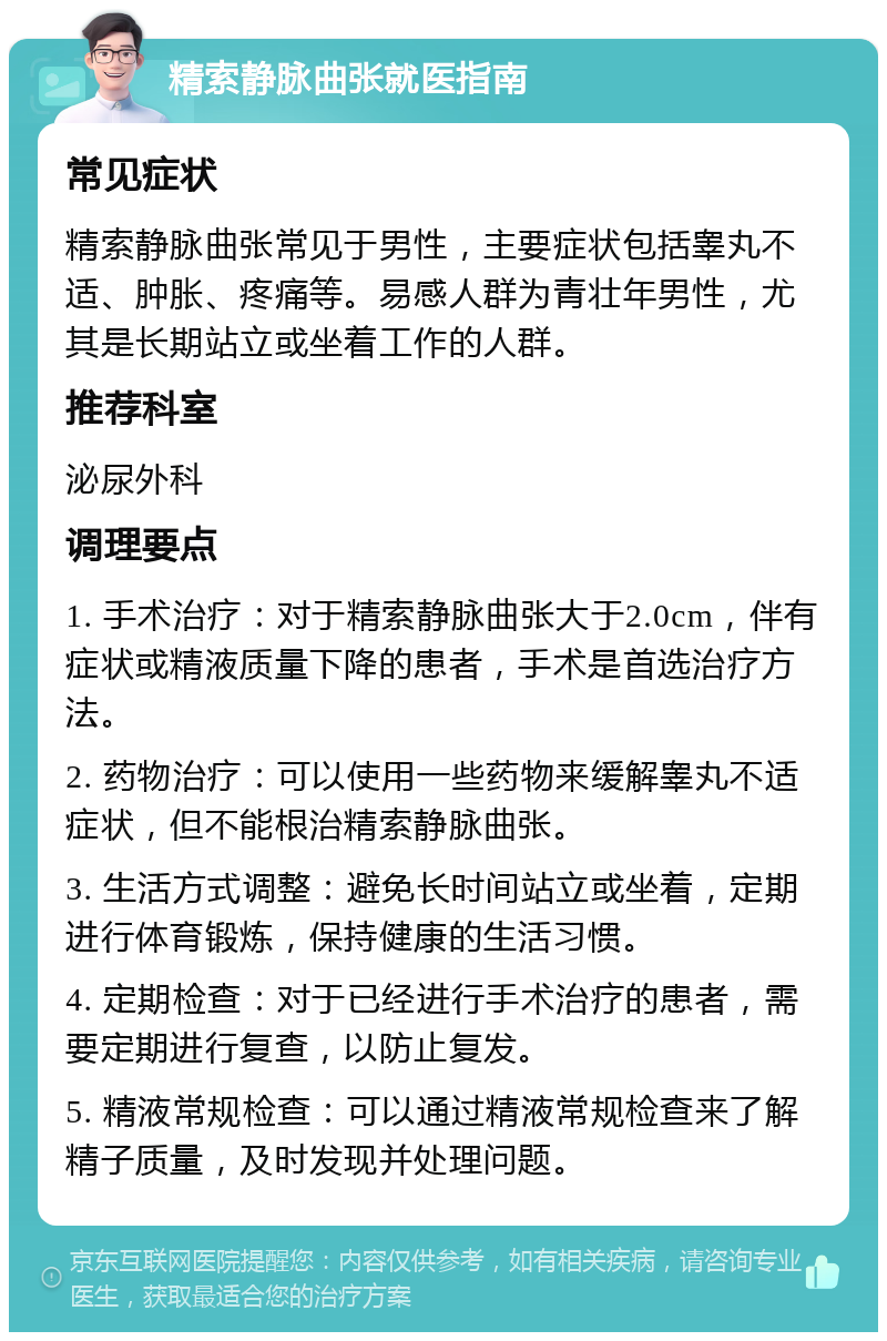 精索静脉曲张就医指南 常见症状 精索静脉曲张常见于男性，主要症状包括睾丸不适、肿胀、疼痛等。易感人群为青壮年男性，尤其是长期站立或坐着工作的人群。 推荐科室 泌尿外科 调理要点 1. 手术治疗：对于精索静脉曲张大于2.0cm，伴有症状或精液质量下降的患者，手术是首选治疗方法。 2. 药物治疗：可以使用一些药物来缓解睾丸不适症状，但不能根治精索静脉曲张。 3. 生活方式调整：避免长时间站立或坐着，定期进行体育锻炼，保持健康的生活习惯。 4. 定期检查：对于已经进行手术治疗的患者，需要定期进行复查，以防止复发。 5. 精液常规检查：可以通过精液常规检查来了解精子质量，及时发现并处理问题。