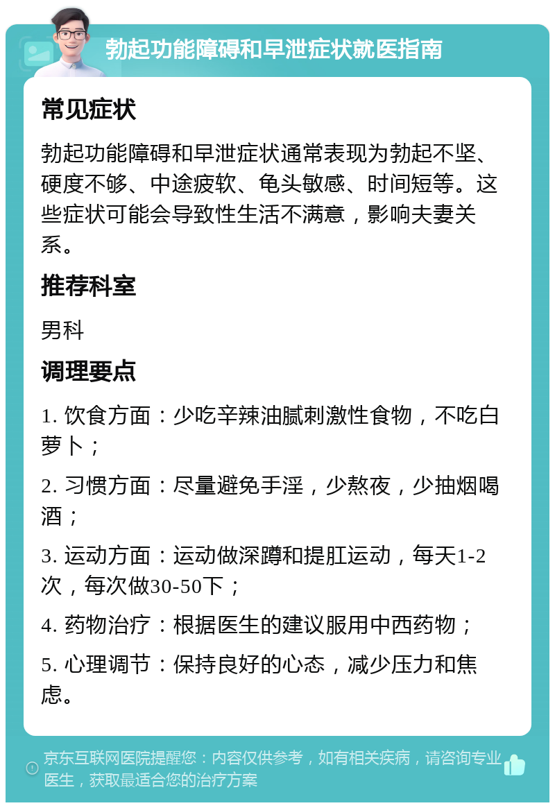 勃起功能障碍和早泄症状就医指南 常见症状 勃起功能障碍和早泄症状通常表现为勃起不坚、硬度不够、中途疲软、龟头敏感、时间短等。这些症状可能会导致性生活不满意，影响夫妻关系。 推荐科室 男科 调理要点 1. 饮食方面：少吃辛辣油腻刺激性食物，不吃白萝卜； 2. 习惯方面：尽量避免手淫，少熬夜，少抽烟喝酒； 3. 运动方面：运动做深蹲和提肛运动，每天1-2次，每次做30-50下； 4. 药物治疗：根据医生的建议服用中西药物； 5. 心理调节：保持良好的心态，减少压力和焦虑。