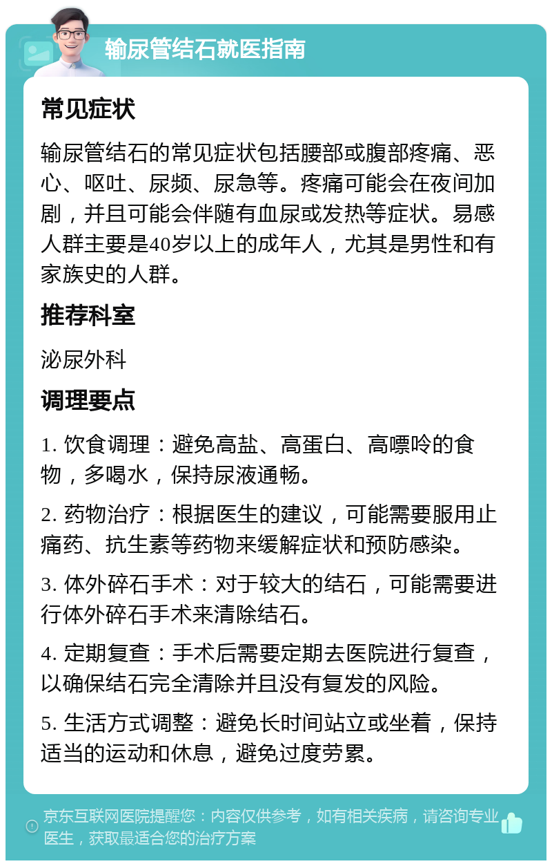 输尿管结石就医指南 常见症状 输尿管结石的常见症状包括腰部或腹部疼痛、恶心、呕吐、尿频、尿急等。疼痛可能会在夜间加剧，并且可能会伴随有血尿或发热等症状。易感人群主要是40岁以上的成年人，尤其是男性和有家族史的人群。 推荐科室 泌尿外科 调理要点 1. 饮食调理：避免高盐、高蛋白、高嘌呤的食物，多喝水，保持尿液通畅。 2. 药物治疗：根据医生的建议，可能需要服用止痛药、抗生素等药物来缓解症状和预防感染。 3. 体外碎石手术：对于较大的结石，可能需要进行体外碎石手术来清除结石。 4. 定期复查：手术后需要定期去医院进行复查，以确保结石完全清除并且没有复发的风险。 5. 生活方式调整：避免长时间站立或坐着，保持适当的运动和休息，避免过度劳累。