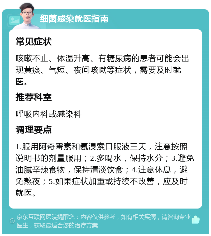 细菌感染就医指南 常见症状 咳嗽不止、体温升高、有糖尿病的患者可能会出现黄痰、气短、夜间咳嗽等症状，需要及时就医。 推荐科室 呼吸内科或感染科 调理要点 1.服用阿奇霉素和氨溴索口服液三天，注意按照说明书的剂量服用；2.多喝水，保持水分；3.避免油腻辛辣食物，保持清淡饮食；4.注意休息，避免熬夜；5.如果症状加重或持续不改善，应及时就医。