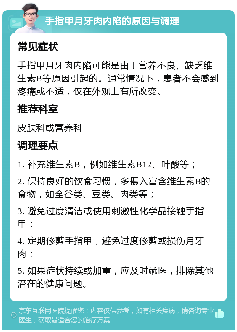 手指甲月牙肉内陷的原因与调理 常见症状 手指甲月牙肉内陷可能是由于营养不良、缺乏维生素B等原因引起的。通常情况下，患者不会感到疼痛或不适，仅在外观上有所改变。 推荐科室 皮肤科或营养科 调理要点 1. 补充维生素B，例如维生素B12、叶酸等； 2. 保持良好的饮食习惯，多摄入富含维生素B的食物，如全谷类、豆类、肉类等； 3. 避免过度清洁或使用刺激性化学品接触手指甲； 4. 定期修剪手指甲，避免过度修剪或损伤月牙肉； 5. 如果症状持续或加重，应及时就医，排除其他潜在的健康问题。