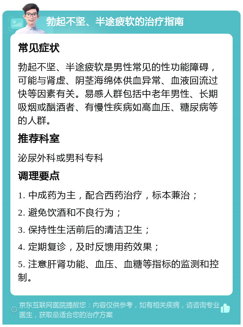 勃起不坚、半途疲软的治疗指南 常见症状 勃起不坚、半途疲软是男性常见的性功能障碍，可能与肾虚、阴茎海绵体供血异常、血液回流过快等因素有关。易感人群包括中老年男性、长期吸烟或酗酒者、有慢性疾病如高血压、糖尿病等的人群。 推荐科室 泌尿外科或男科专科 调理要点 1. 中成药为主，配合西药治疗，标本兼治； 2. 避免饮酒和不良行为； 3. 保持性生活前后的清洁卫生； 4. 定期复诊，及时反馈用药效果； 5. 注意肝肾功能、血压、血糖等指标的监测和控制。