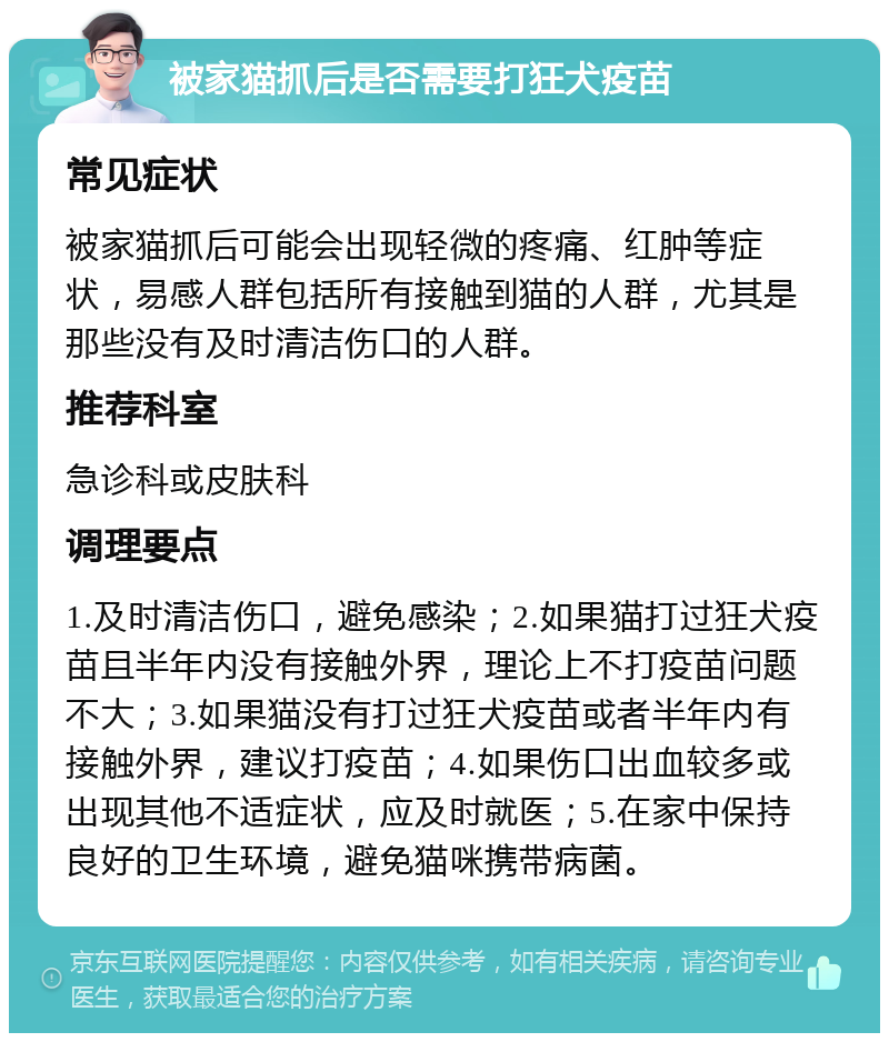 被家猫抓后是否需要打狂犬疫苗 常见症状 被家猫抓后可能会出现轻微的疼痛、红肿等症状，易感人群包括所有接触到猫的人群，尤其是那些没有及时清洁伤口的人群。 推荐科室 急诊科或皮肤科 调理要点 1.及时清洁伤口，避免感染；2.如果猫打过狂犬疫苗且半年内没有接触外界，理论上不打疫苗问题不大；3.如果猫没有打过狂犬疫苗或者半年内有接触外界，建议打疫苗；4.如果伤口出血较多或出现其他不适症状，应及时就医；5.在家中保持良好的卫生环境，避免猫咪携带病菌。