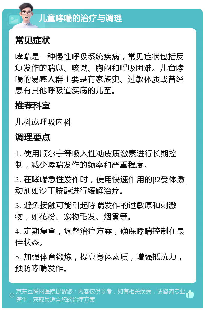 儿童哮喘的治疗与调理 常见症状 哮喘是一种慢性呼吸系统疾病，常见症状包括反复发作的喘息、咳嗽、胸闷和呼吸困难。儿童哮喘的易感人群主要是有家族史、过敏体质或曾经患有其他呼吸道疾病的儿童。 推荐科室 儿科或呼吸内科 调理要点 1. 使用顺尔宁等吸入性糖皮质激素进行长期控制，减少哮喘发作的频率和严重程度。 2. 在哮喘急性发作时，使用快速作用的β2受体激动剂如沙丁胺醇进行缓解治疗。 3. 避免接触可能引起哮喘发作的过敏原和刺激物，如花粉、宠物毛发、烟雾等。 4. 定期复查，调整治疗方案，确保哮喘控制在最佳状态。 5. 加强体育锻炼，提高身体素质，增强抵抗力，预防哮喘发作。