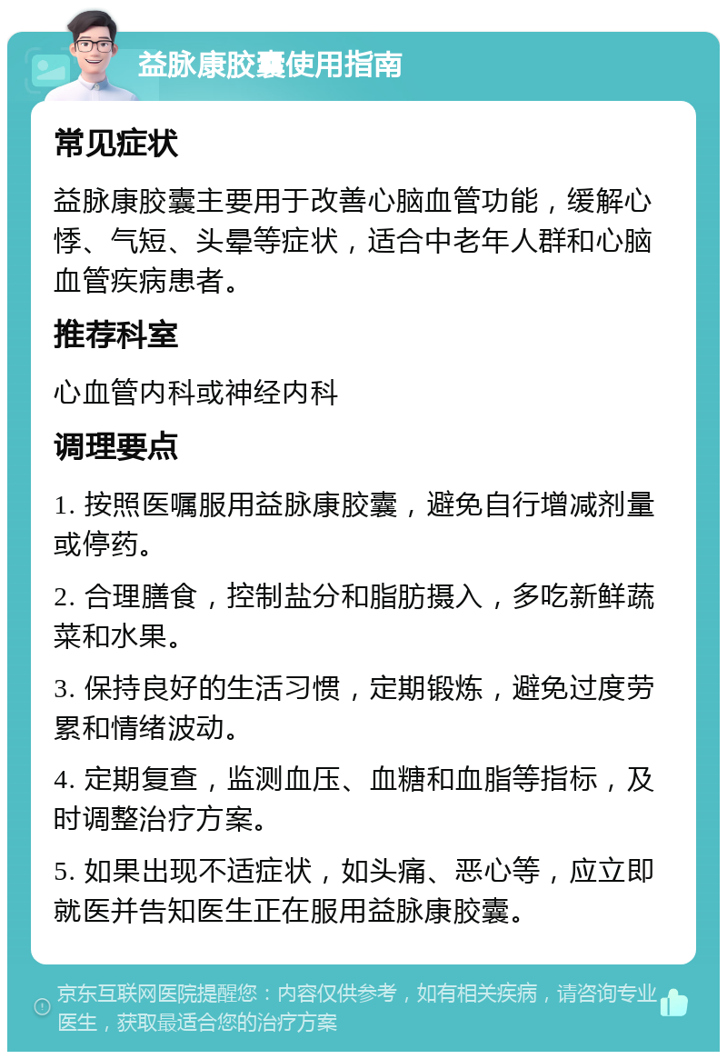 益脉康胶囊使用指南 常见症状 益脉康胶囊主要用于改善心脑血管功能，缓解心悸、气短、头晕等症状，适合中老年人群和心脑血管疾病患者。 推荐科室 心血管内科或神经内科 调理要点 1. 按照医嘱服用益脉康胶囊，避免自行增减剂量或停药。 2. 合理膳食，控制盐分和脂肪摄入，多吃新鲜蔬菜和水果。 3. 保持良好的生活习惯，定期锻炼，避免过度劳累和情绪波动。 4. 定期复查，监测血压、血糖和血脂等指标，及时调整治疗方案。 5. 如果出现不适症状，如头痛、恶心等，应立即就医并告知医生正在服用益脉康胶囊。