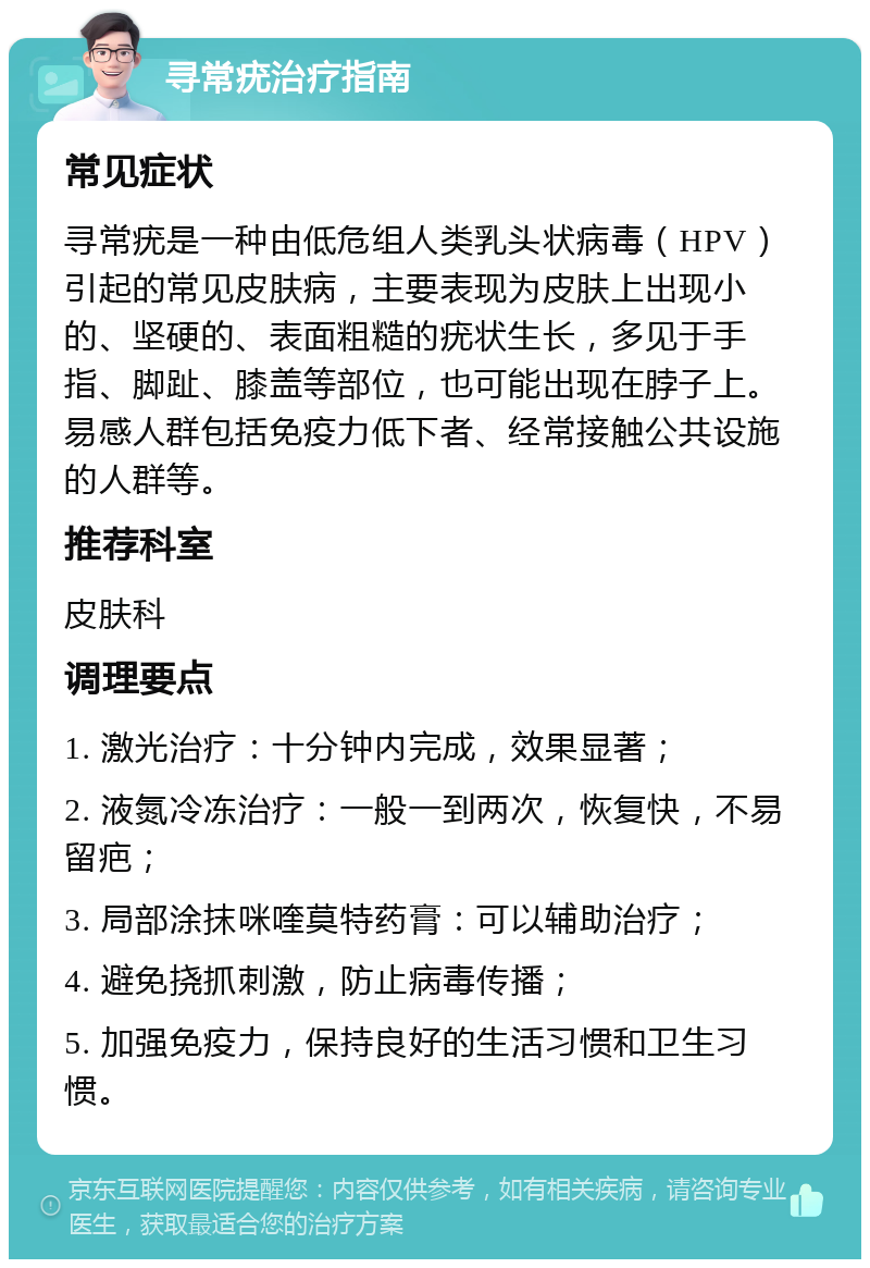 寻常疣治疗指南 常见症状 寻常疣是一种由低危组人类乳头状病毒（HPV）引起的常见皮肤病，主要表现为皮肤上出现小的、坚硬的、表面粗糙的疣状生长，多见于手指、脚趾、膝盖等部位，也可能出现在脖子上。易感人群包括免疫力低下者、经常接触公共设施的人群等。 推荐科室 皮肤科 调理要点 1. 激光治疗：十分钟内完成，效果显著； 2. 液氮冷冻治疗：一般一到两次，恢复快，不易留疤； 3. 局部涂抹咪喹莫特药膏：可以辅助治疗； 4. 避免挠抓刺激，防止病毒传播； 5. 加强免疫力，保持良好的生活习惯和卫生习惯。