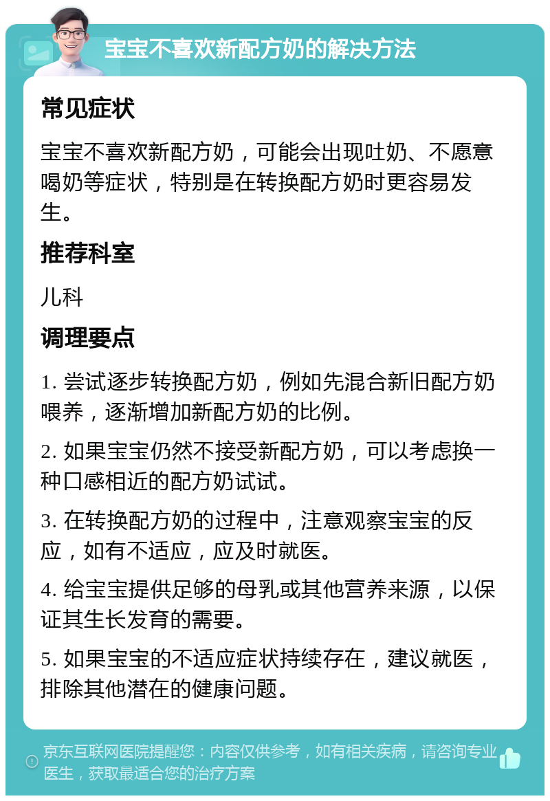 宝宝不喜欢新配方奶的解决方法 常见症状 宝宝不喜欢新配方奶，可能会出现吐奶、不愿意喝奶等症状，特别是在转换配方奶时更容易发生。 推荐科室 儿科 调理要点 1. 尝试逐步转换配方奶，例如先混合新旧配方奶喂养，逐渐增加新配方奶的比例。 2. 如果宝宝仍然不接受新配方奶，可以考虑换一种口感相近的配方奶试试。 3. 在转换配方奶的过程中，注意观察宝宝的反应，如有不适应，应及时就医。 4. 给宝宝提供足够的母乳或其他营养来源，以保证其生长发育的需要。 5. 如果宝宝的不适应症状持续存在，建议就医，排除其他潜在的健康问题。