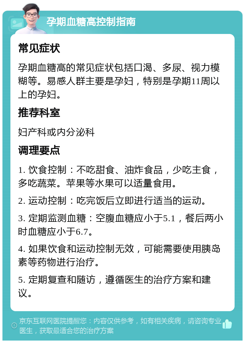 孕期血糖高控制指南 常见症状 孕期血糖高的常见症状包括口渴、多尿、视力模糊等。易感人群主要是孕妇，特别是孕期11周以上的孕妇。 推荐科室 妇产科或内分泌科 调理要点 1. 饮食控制：不吃甜食、油炸食品，少吃主食，多吃蔬菜。苹果等水果可以适量食用。 2. 运动控制：吃完饭后立即进行适当的运动。 3. 定期监测血糖：空腹血糖应小于5.1，餐后两小时血糖应小于6.7。 4. 如果饮食和运动控制无效，可能需要使用胰岛素等药物进行治疗。 5. 定期复查和随访，遵循医生的治疗方案和建议。