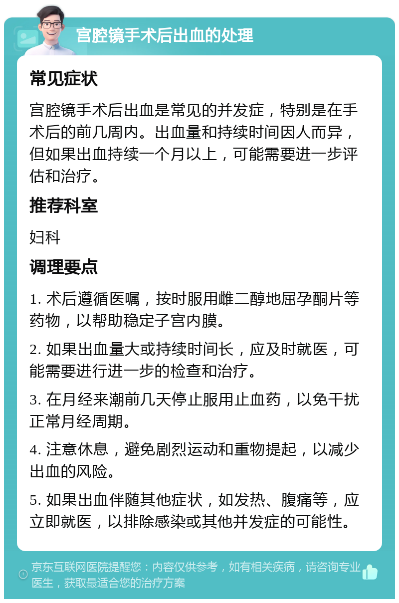 宫腔镜手术后出血的处理 常见症状 宫腔镜手术后出血是常见的并发症，特别是在手术后的前几周内。出血量和持续时间因人而异，但如果出血持续一个月以上，可能需要进一步评估和治疗。 推荐科室 妇科 调理要点 1. 术后遵循医嘱，按时服用雌二醇地屈孕酮片等药物，以帮助稳定子宫内膜。 2. 如果出血量大或持续时间长，应及时就医，可能需要进行进一步的检查和治疗。 3. 在月经来潮前几天停止服用止血药，以免干扰正常月经周期。 4. 注意休息，避免剧烈运动和重物提起，以减少出血的风险。 5. 如果出血伴随其他症状，如发热、腹痛等，应立即就医，以排除感染或其他并发症的可能性。