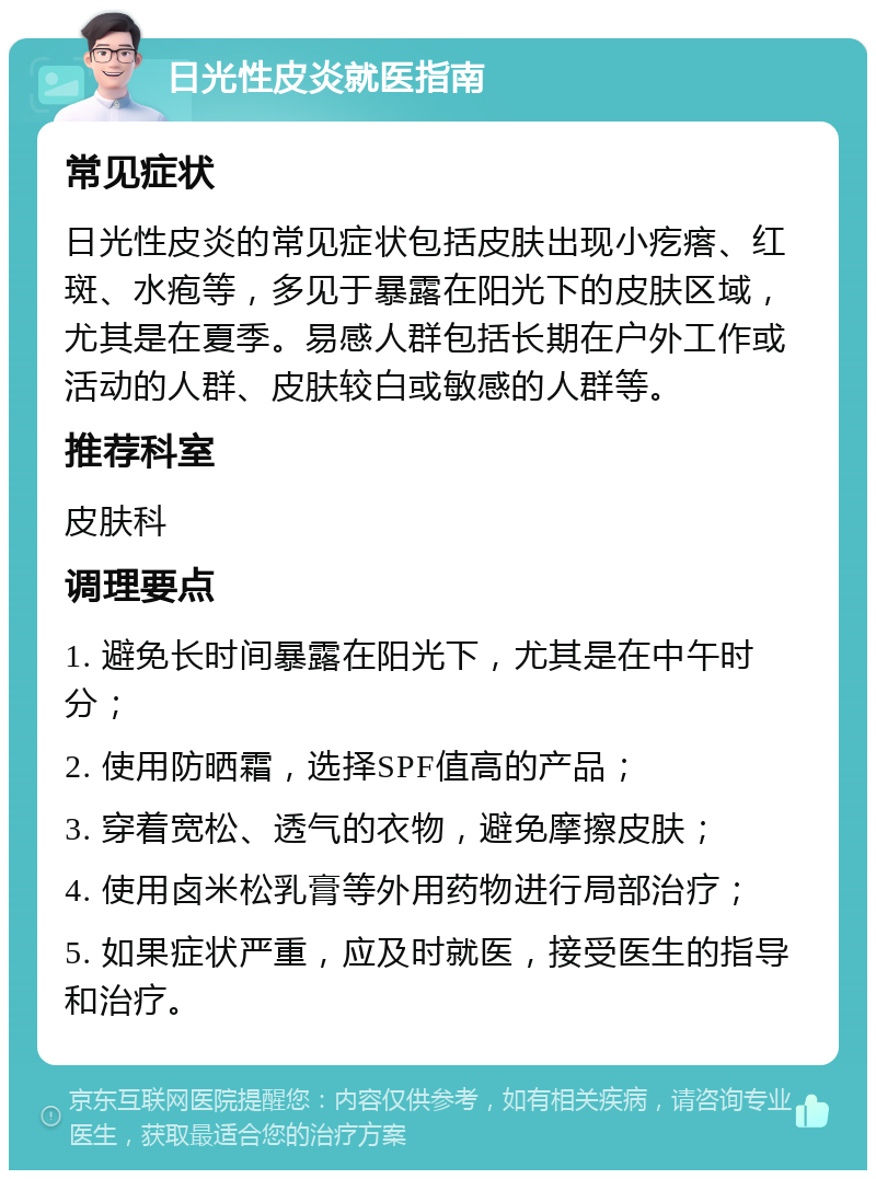 日光性皮炎就医指南 常见症状 日光性皮炎的常见症状包括皮肤出现小疙瘩、红斑、水疱等，多见于暴露在阳光下的皮肤区域，尤其是在夏季。易感人群包括长期在户外工作或活动的人群、皮肤较白或敏感的人群等。 推荐科室 皮肤科 调理要点 1. 避免长时间暴露在阳光下，尤其是在中午时分； 2. 使用防晒霜，选择SPF值高的产品； 3. 穿着宽松、透气的衣物，避免摩擦皮肤； 4. 使用卤米松乳膏等外用药物进行局部治疗； 5. 如果症状严重，应及时就医，接受医生的指导和治疗。