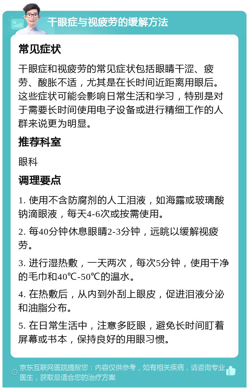 干眼症与视疲劳的缓解方法 常见症状 干眼症和视疲劳的常见症状包括眼睛干涩、疲劳、酸胀不适，尤其是在长时间近距离用眼后。这些症状可能会影响日常生活和学习，特别是对于需要长时间使用电子设备或进行精细工作的人群来说更为明显。 推荐科室 眼科 调理要点 1. 使用不含防腐剂的人工泪液，如海露或玻璃酸钠滴眼液，每天4-6次或按需使用。 2. 每40分钟休息眼睛2-3分钟，远眺以缓解视疲劳。 3. 进行湿热敷，一天两次，每次5分钟，使用干净的毛巾和40℃-50℃的温水。 4. 在热敷后，从内到外刮上眼皮，促进泪液分泌和油脂分布。 5. 在日常生活中，注意多眨眼，避免长时间盯着屏幕或书本，保持良好的用眼习惯。