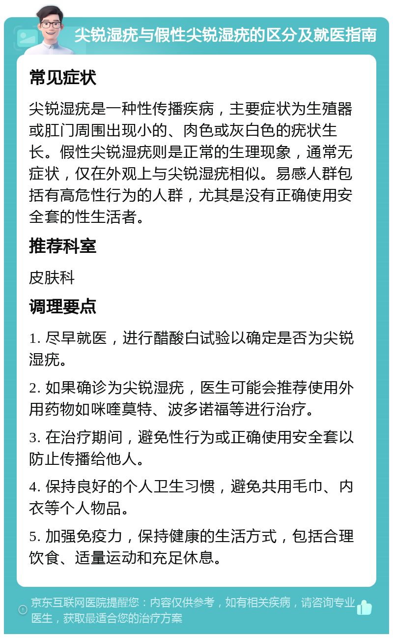 尖锐湿疣与假性尖锐湿疣的区分及就医指南 常见症状 尖锐湿疣是一种性传播疾病，主要症状为生殖器或肛门周围出现小的、肉色或灰白色的疣状生长。假性尖锐湿疣则是正常的生理现象，通常无症状，仅在外观上与尖锐湿疣相似。易感人群包括有高危性行为的人群，尤其是没有正确使用安全套的性生活者。 推荐科室 皮肤科 调理要点 1. 尽早就医，进行醋酸白试验以确定是否为尖锐湿疣。 2. 如果确诊为尖锐湿疣，医生可能会推荐使用外用药物如咪喹莫特、波多诺福等进行治疗。 3. 在治疗期间，避免性行为或正确使用安全套以防止传播给他人。 4. 保持良好的个人卫生习惯，避免共用毛巾、内衣等个人物品。 5. 加强免疫力，保持健康的生活方式，包括合理饮食、适量运动和充足休息。