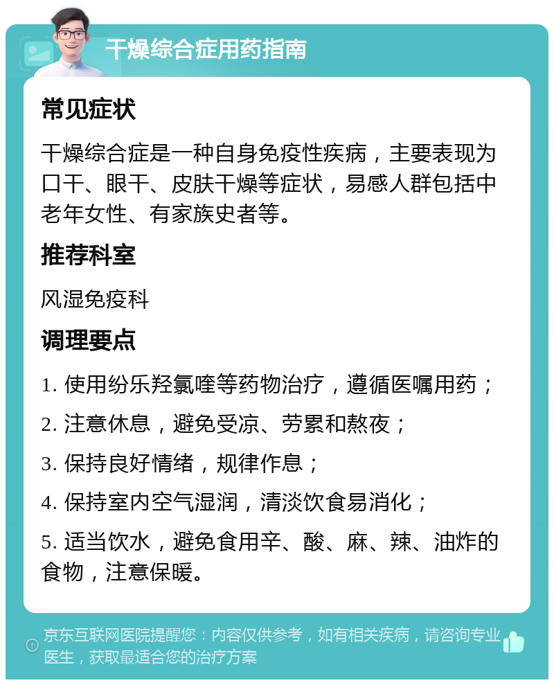 干燥综合症用药指南 常见症状 干燥综合症是一种自身免疫性疾病，主要表现为口干、眼干、皮肤干燥等症状，易感人群包括中老年女性、有家族史者等。 推荐科室 风湿免疫科 调理要点 1. 使用纷乐羟氯喹等药物治疗，遵循医嘱用药； 2. 注意休息，避免受凉、劳累和熬夜； 3. 保持良好情绪，规律作息； 4. 保持室内空气湿润，清淡饮食易消化； 5. 适当饮水，避免食用辛、酸、麻、辣、油炸的食物，注意保暖。