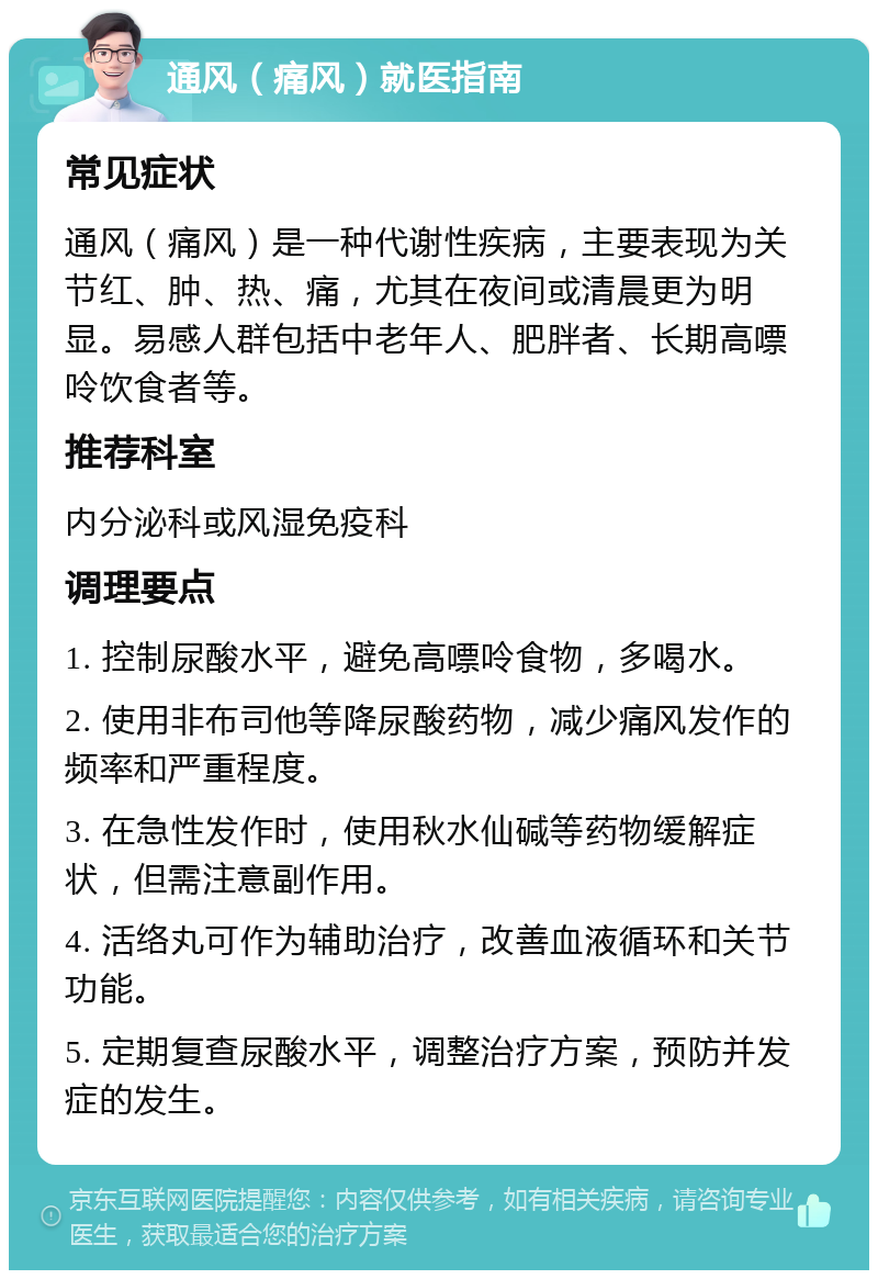 通风（痛风）就医指南 常见症状 通风（痛风）是一种代谢性疾病，主要表现为关节红、肿、热、痛，尤其在夜间或清晨更为明显。易感人群包括中老年人、肥胖者、长期高嘌呤饮食者等。 推荐科室 内分泌科或风湿免疫科 调理要点 1. 控制尿酸水平，避免高嘌呤食物，多喝水。 2. 使用非布司他等降尿酸药物，减少痛风发作的频率和严重程度。 3. 在急性发作时，使用秋水仙碱等药物缓解症状，但需注意副作用。 4. 活络丸可作为辅助治疗，改善血液循环和关节功能。 5. 定期复查尿酸水平，调整治疗方案，预防并发症的发生。