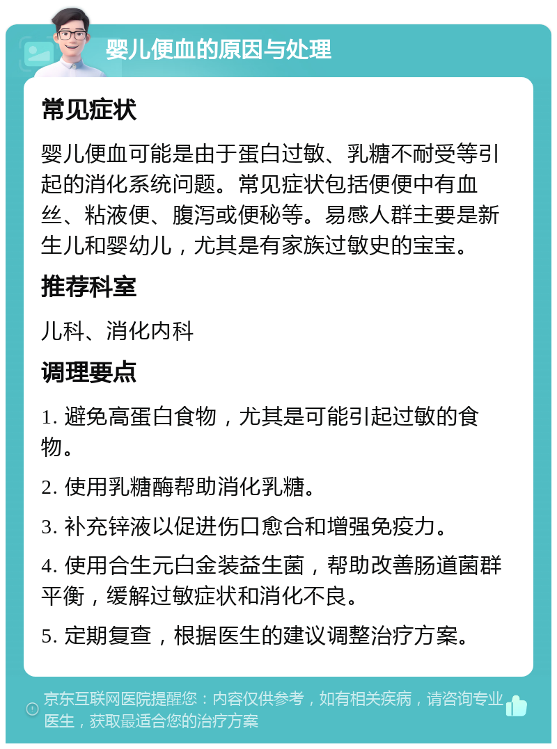 婴儿便血的原因与处理 常见症状 婴儿便血可能是由于蛋白过敏、乳糖不耐受等引起的消化系统问题。常见症状包括便便中有血丝、粘液便、腹泻或便秘等。易感人群主要是新生儿和婴幼儿，尤其是有家族过敏史的宝宝。 推荐科室 儿科、消化内科 调理要点 1. 避免高蛋白食物，尤其是可能引起过敏的食物。 2. 使用乳糖酶帮助消化乳糖。 3. 补充锌液以促进伤口愈合和增强免疫力。 4. 使用合生元白金装益生菌，帮助改善肠道菌群平衡，缓解过敏症状和消化不良。 5. 定期复查，根据医生的建议调整治疗方案。