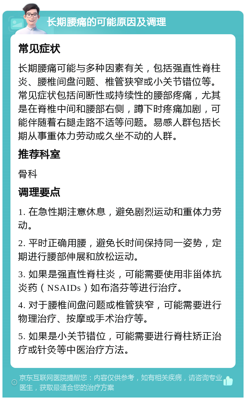 长期腰痛的可能原因及调理 常见症状 长期腰痛可能与多种因素有关，包括强直性脊柱炎、腰椎间盘问题、椎管狭窄或小关节错位等。常见症状包括间断性或持续性的腰部疼痛，尤其是在脊椎中间和腰部右侧，蹲下时疼痛加剧，可能伴随着右腿走路不适等问题。易感人群包括长期从事重体力劳动或久坐不动的人群。 推荐科室 骨科 调理要点 1. 在急性期注意休息，避免剧烈运动和重体力劳动。 2. 平时正确用腰，避免长时间保持同一姿势，定期进行腰部伸展和放松运动。 3. 如果是强直性脊柱炎，可能需要使用非甾体抗炎药（NSAIDs）如布洛芬等进行治疗。 4. 对于腰椎间盘问题或椎管狭窄，可能需要进行物理治疗、按摩或手术治疗等。 5. 如果是小关节错位，可能需要进行脊柱矫正治疗或针灸等中医治疗方法。