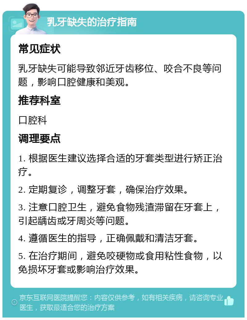 乳牙缺失的治疗指南 常见症状 乳牙缺失可能导致邻近牙齿移位、咬合不良等问题，影响口腔健康和美观。 推荐科室 口腔科 调理要点 1. 根据医生建议选择合适的牙套类型进行矫正治疗。 2. 定期复诊，调整牙套，确保治疗效果。 3. 注意口腔卫生，避免食物残渣滞留在牙套上，引起龋齿或牙周炎等问题。 4. 遵循医生的指导，正确佩戴和清洁牙套。 5. 在治疗期间，避免咬硬物或食用粘性食物，以免损坏牙套或影响治疗效果。