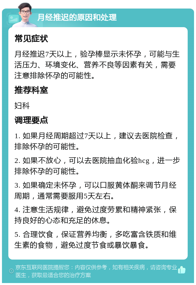 月经推迟的原因和处理 常见症状 月经推迟7天以上，验孕棒显示未怀孕，可能与生活压力、环境变化、营养不良等因素有关，需要注意排除怀孕的可能性。 推荐科室 妇科 调理要点 1. 如果月经周期超过7天以上，建议去医院检查，排除怀孕的可能性。 2. 如果不放心，可以去医院抽血化验hcg，进一步排除怀孕的可能性。 3. 如果确定未怀孕，可以口服黄体酮来调节月经周期，通常需要服用5天左右。 4. 注意生活规律，避免过度劳累和精神紧张，保持良好的心态和充足的休息。 5. 合理饮食，保证营养均衡，多吃富含铁质和维生素的食物，避免过度节食或暴饮暴食。