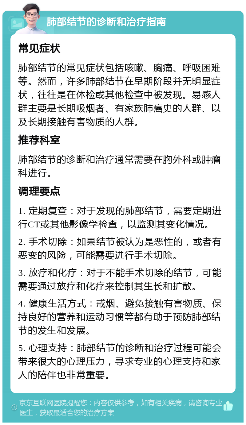 肺部结节的诊断和治疗指南 常见症状 肺部结节的常见症状包括咳嗽、胸痛、呼吸困难等。然而，许多肺部结节在早期阶段并无明显症状，往往是在体检或其他检查中被发现。易感人群主要是长期吸烟者、有家族肺癌史的人群、以及长期接触有害物质的人群。 推荐科室 肺部结节的诊断和治疗通常需要在胸外科或肿瘤科进行。 调理要点 1. 定期复查：对于发现的肺部结节，需要定期进行CT或其他影像学检查，以监测其变化情况。 2. 手术切除：如果结节被认为是恶性的，或者有恶变的风险，可能需要进行手术切除。 3. 放疗和化疗：对于不能手术切除的结节，可能需要通过放疗和化疗来控制其生长和扩散。 4. 健康生活方式：戒烟、避免接触有害物质、保持良好的营养和运动习惯等都有助于预防肺部结节的发生和发展。 5. 心理支持：肺部结节的诊断和治疗过程可能会带来很大的心理压力，寻求专业的心理支持和家人的陪伴也非常重要。