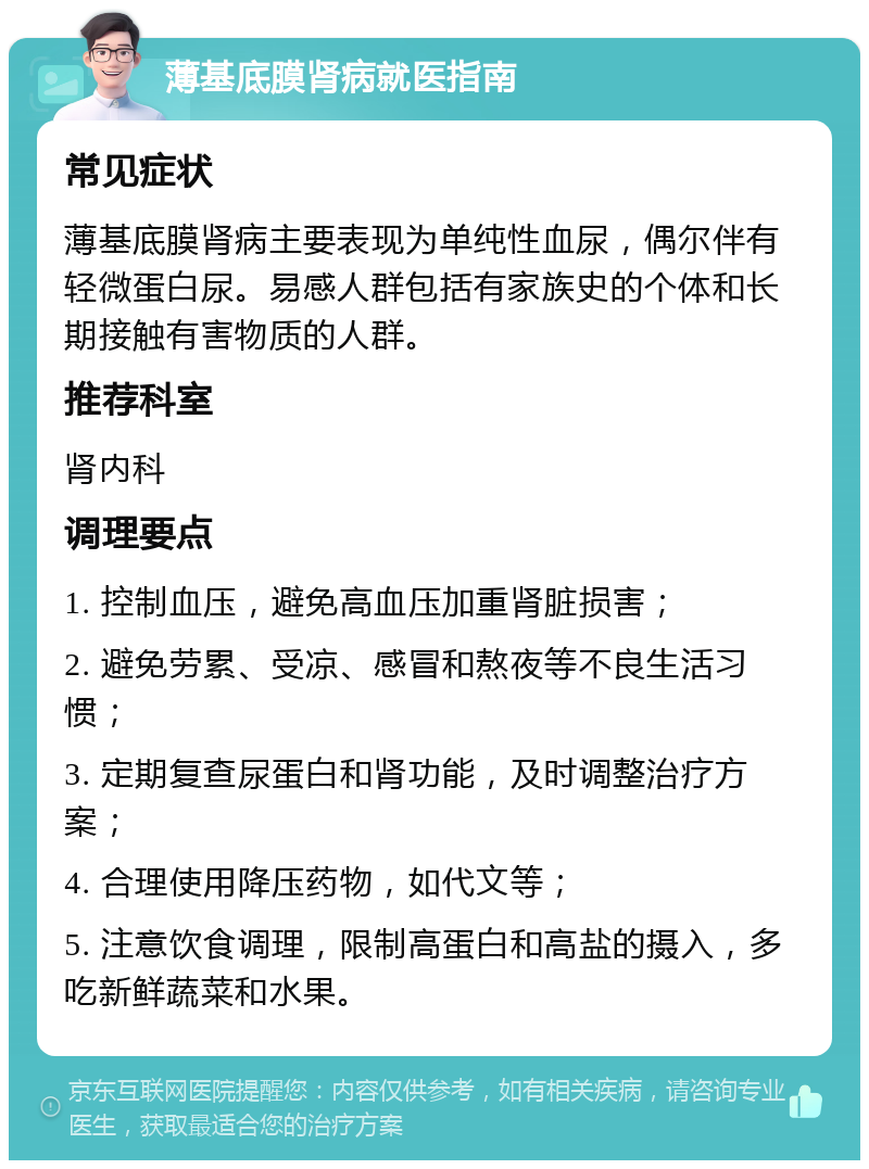 薄基底膜肾病就医指南 常见症状 薄基底膜肾病主要表现为单纯性血尿，偶尔伴有轻微蛋白尿。易感人群包括有家族史的个体和长期接触有害物质的人群。 推荐科室 肾内科 调理要点 1. 控制血压，避免高血压加重肾脏损害； 2. 避免劳累、受凉、感冒和熬夜等不良生活习惯； 3. 定期复查尿蛋白和肾功能，及时调整治疗方案； 4. 合理使用降压药物，如代文等； 5. 注意饮食调理，限制高蛋白和高盐的摄入，多吃新鲜蔬菜和水果。