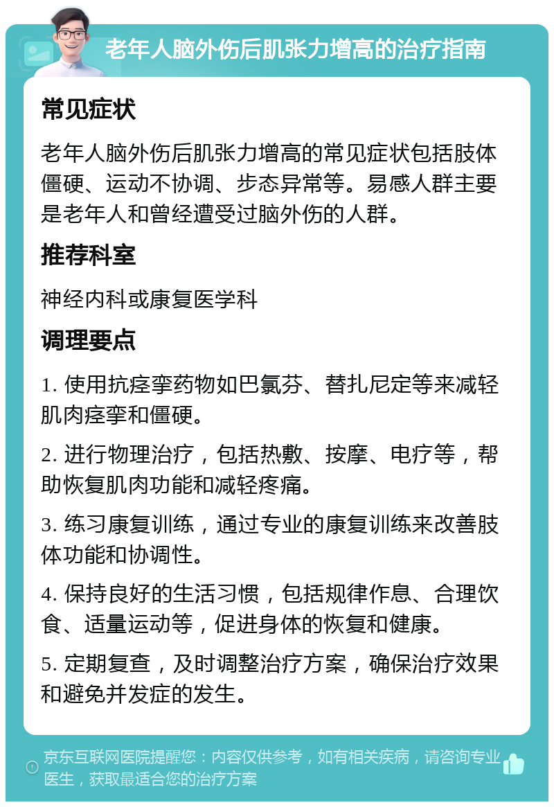 老年人脑外伤后肌张力增高的治疗指南 常见症状 老年人脑外伤后肌张力增高的常见症状包括肢体僵硬、运动不协调、步态异常等。易感人群主要是老年人和曾经遭受过脑外伤的人群。 推荐科室 神经内科或康复医学科 调理要点 1. 使用抗痉挛药物如巴氯芬、替扎尼定等来减轻肌肉痉挛和僵硬。 2. 进行物理治疗，包括热敷、按摩、电疗等，帮助恢复肌肉功能和减轻疼痛。 3. 练习康复训练，通过专业的康复训练来改善肢体功能和协调性。 4. 保持良好的生活习惯，包括规律作息、合理饮食、适量运动等，促进身体的恢复和健康。 5. 定期复查，及时调整治疗方案，确保治疗效果和避免并发症的发生。