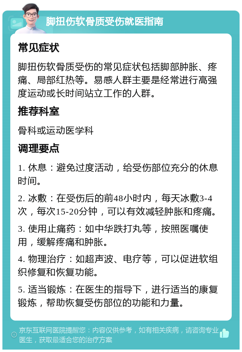 脚扭伤软骨质受伤就医指南 常见症状 脚扭伤软骨质受伤的常见症状包括脚部肿胀、疼痛、局部红热等。易感人群主要是经常进行高强度运动或长时间站立工作的人群。 推荐科室 骨科或运动医学科 调理要点 1. 休息：避免过度活动，给受伤部位充分的休息时间。 2. 冰敷：在受伤后的前48小时内，每天冰敷3-4次，每次15-20分钟，可以有效减轻肿胀和疼痛。 3. 使用止痛药：如中华跌打丸等，按照医嘱使用，缓解疼痛和肿胀。 4. 物理治疗：如超声波、电疗等，可以促进软组织修复和恢复功能。 5. 适当锻炼：在医生的指导下，进行适当的康复锻炼，帮助恢复受伤部位的功能和力量。