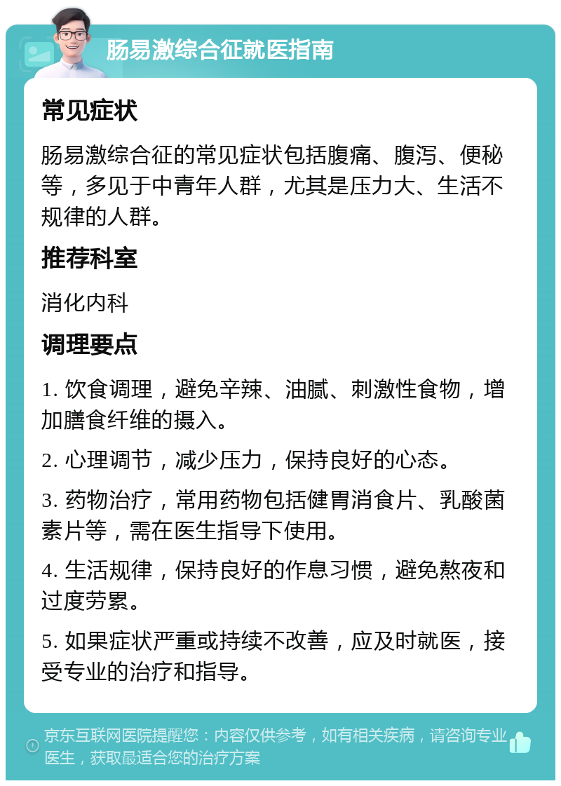 肠易激综合征就医指南 常见症状 肠易激综合征的常见症状包括腹痛、腹泻、便秘等，多见于中青年人群，尤其是压力大、生活不规律的人群。 推荐科室 消化内科 调理要点 1. 饮食调理，避免辛辣、油腻、刺激性食物，增加膳食纤维的摄入。 2. 心理调节，减少压力，保持良好的心态。 3. 药物治疗，常用药物包括健胃消食片、乳酸菌素片等，需在医生指导下使用。 4. 生活规律，保持良好的作息习惯，避免熬夜和过度劳累。 5. 如果症状严重或持续不改善，应及时就医，接受专业的治疗和指导。