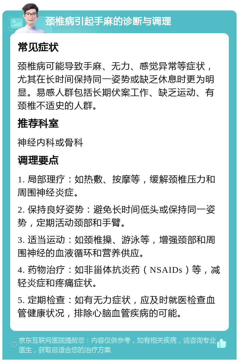 颈椎病引起手麻的诊断与调理 常见症状 颈椎病可能导致手麻、无力、感觉异常等症状，尤其在长时间保持同一姿势或缺乏休息时更为明显。易感人群包括长期伏案工作、缺乏运动、有颈椎不适史的人群。 推荐科室 神经内科或骨科 调理要点 1. 局部理疗：如热敷、按摩等，缓解颈椎压力和周围神经炎症。 2. 保持良好姿势：避免长时间低头或保持同一姿势，定期活动颈部和手臂。 3. 适当运动：如颈椎操、游泳等，增强颈部和周围神经的血液循环和营养供应。 4. 药物治疗：如非甾体抗炎药（NSAIDs）等，减轻炎症和疼痛症状。 5. 定期检查：如有无力症状，应及时就医检查血管健康状况，排除心脑血管疾病的可能。