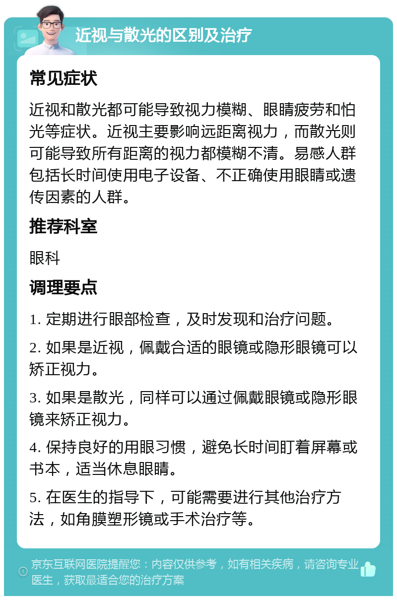 近视与散光的区别及治疗 常见症状 近视和散光都可能导致视力模糊、眼睛疲劳和怕光等症状。近视主要影响远距离视力，而散光则可能导致所有距离的视力都模糊不清。易感人群包括长时间使用电子设备、不正确使用眼睛或遗传因素的人群。 推荐科室 眼科 调理要点 1. 定期进行眼部检查，及时发现和治疗问题。 2. 如果是近视，佩戴合适的眼镜或隐形眼镜可以矫正视力。 3. 如果是散光，同样可以通过佩戴眼镜或隐形眼镜来矫正视力。 4. 保持良好的用眼习惯，避免长时间盯着屏幕或书本，适当休息眼睛。 5. 在医生的指导下，可能需要进行其他治疗方法，如角膜塑形镜或手术治疗等。