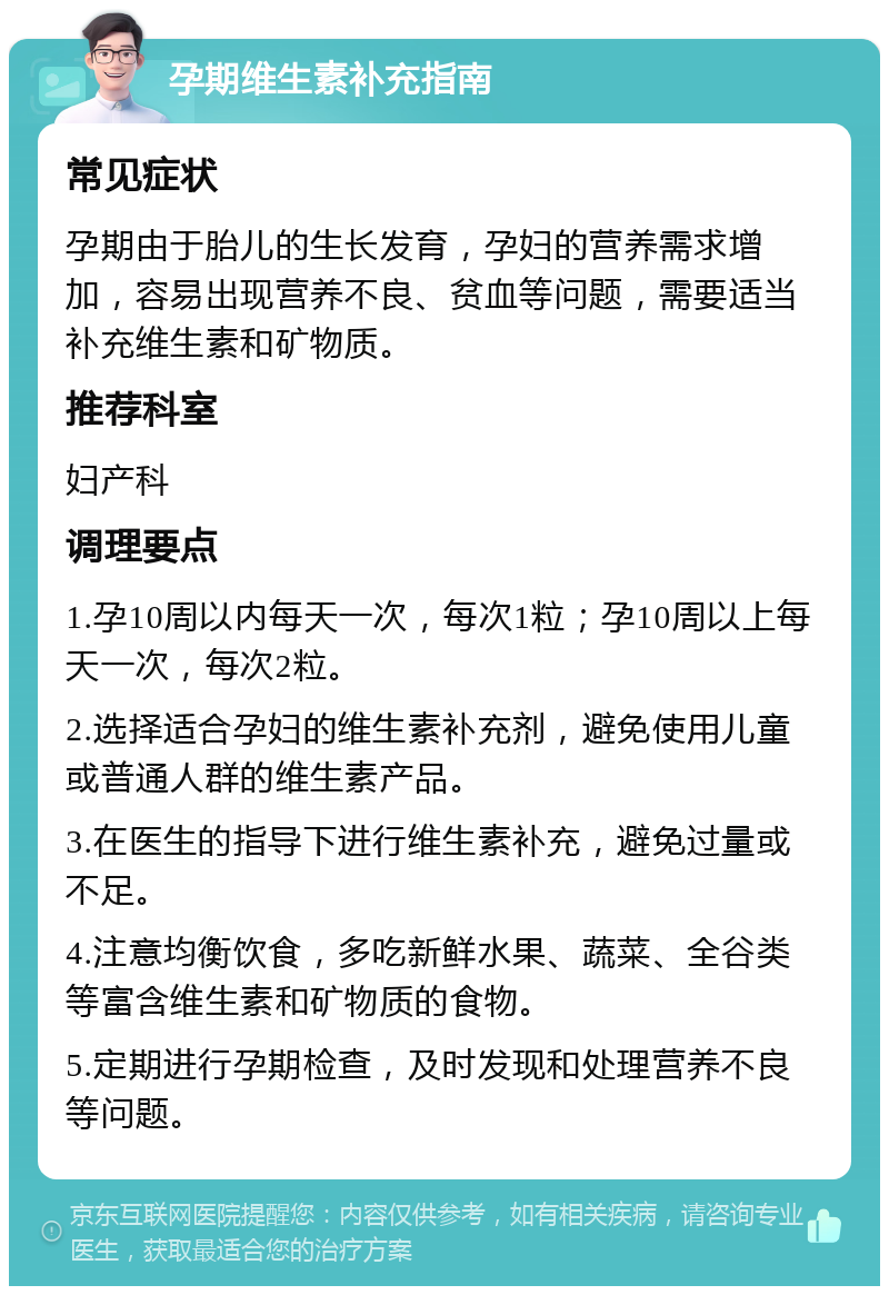 孕期维生素补充指南 常见症状 孕期由于胎儿的生长发育，孕妇的营养需求增加，容易出现营养不良、贫血等问题，需要适当补充维生素和矿物质。 推荐科室 妇产科 调理要点 1.孕10周以内每天一次，每次1粒；孕10周以上每天一次，每次2粒。 2.选择适合孕妇的维生素补充剂，避免使用儿童或普通人群的维生素产品。 3.在医生的指导下进行维生素补充，避免过量或不足。 4.注意均衡饮食，多吃新鲜水果、蔬菜、全谷类等富含维生素和矿物质的食物。 5.定期进行孕期检查，及时发现和处理营养不良等问题。