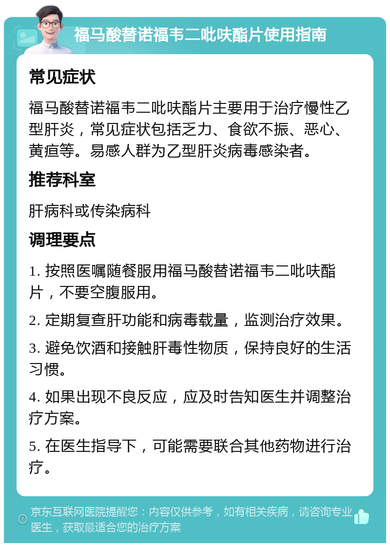 福马酸替诺福韦二吡呋酯片使用指南 常见症状 福马酸替诺福韦二吡呋酯片主要用于治疗慢性乙型肝炎，常见症状包括乏力、食欲不振、恶心、黄疸等。易感人群为乙型肝炎病毒感染者。 推荐科室 肝病科或传染病科 调理要点 1. 按照医嘱随餐服用福马酸替诺福韦二吡呋酯片，不要空腹服用。 2. 定期复查肝功能和病毒载量，监测治疗效果。 3. 避免饮酒和接触肝毒性物质，保持良好的生活习惯。 4. 如果出现不良反应，应及时告知医生并调整治疗方案。 5. 在医生指导下，可能需要联合其他药物进行治疗。